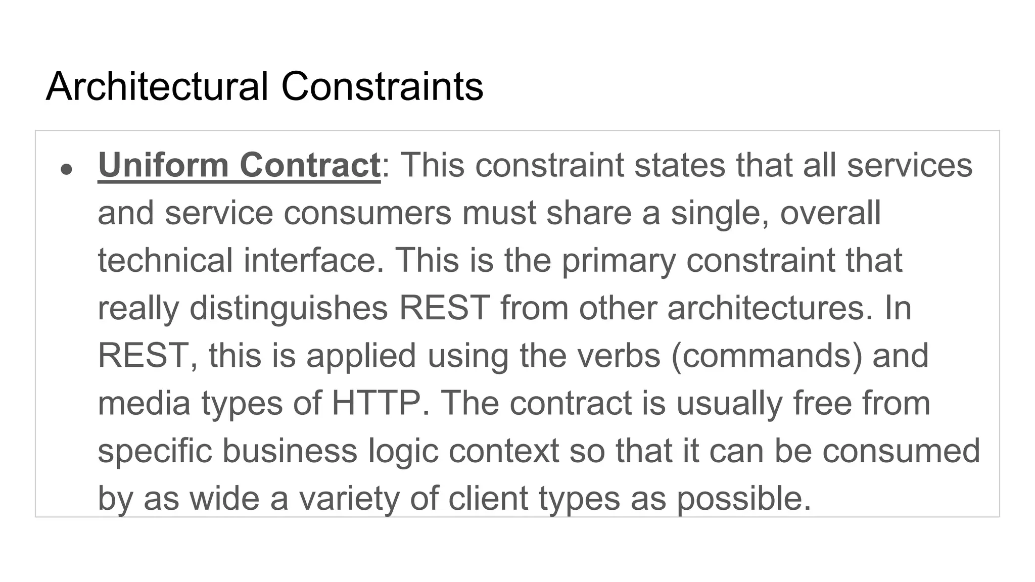 Architectural Constraints
● Uniform Contract: This constraint states that all services
and service consumers must share a single, overall
technical interface. This is the primary constraint that
really distinguishes REST from other architectures. In
REST, this is applied using the verbs (commands) and
media types of HTTP. The contract is usually free from
specific business logic context so that it can be consumed
by as wide a variety of client types as possible.
 
