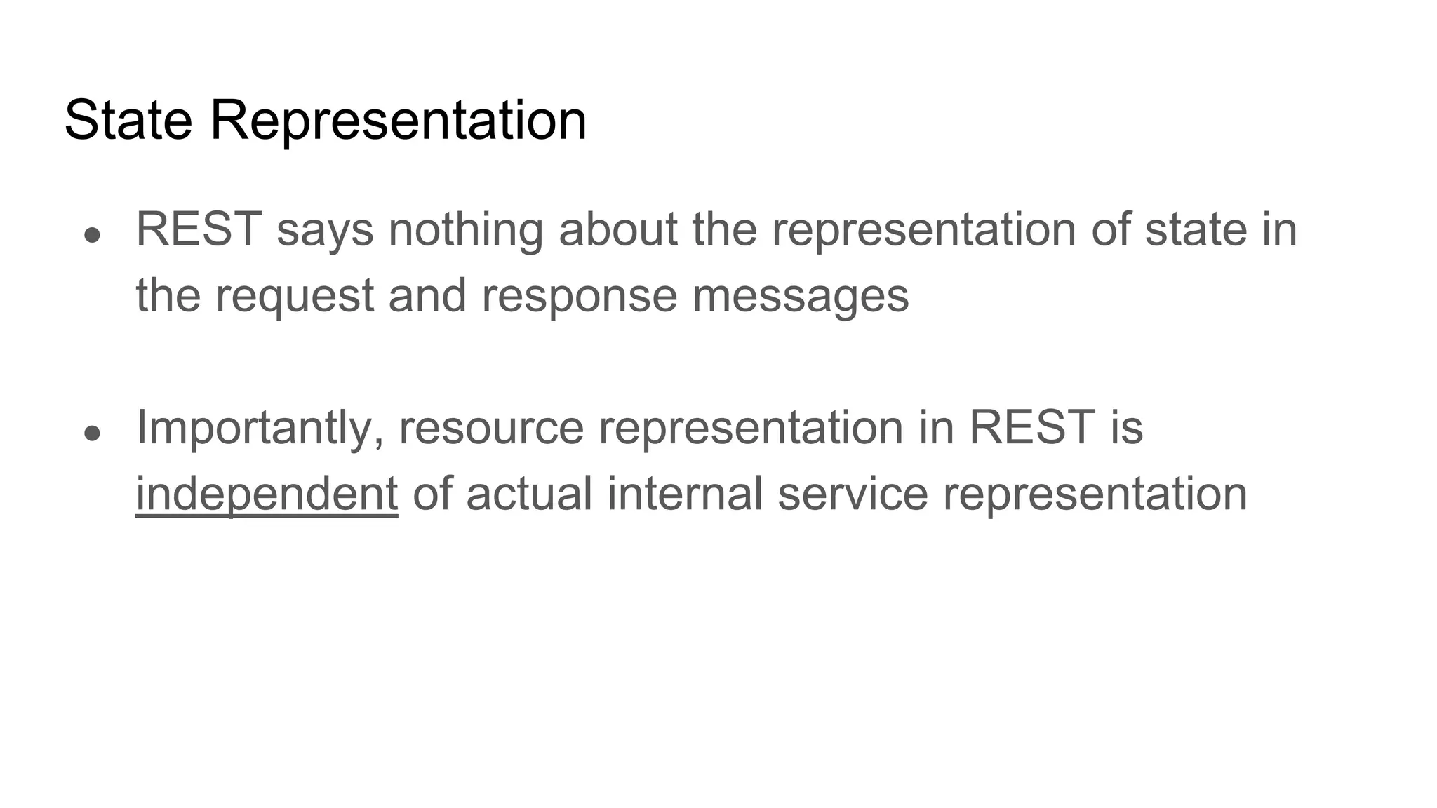 State Representation
● REST says nothing about the representation of state in
the request and response messages
● Importantly, resource representation in REST is
independent of actual internal service representation
 