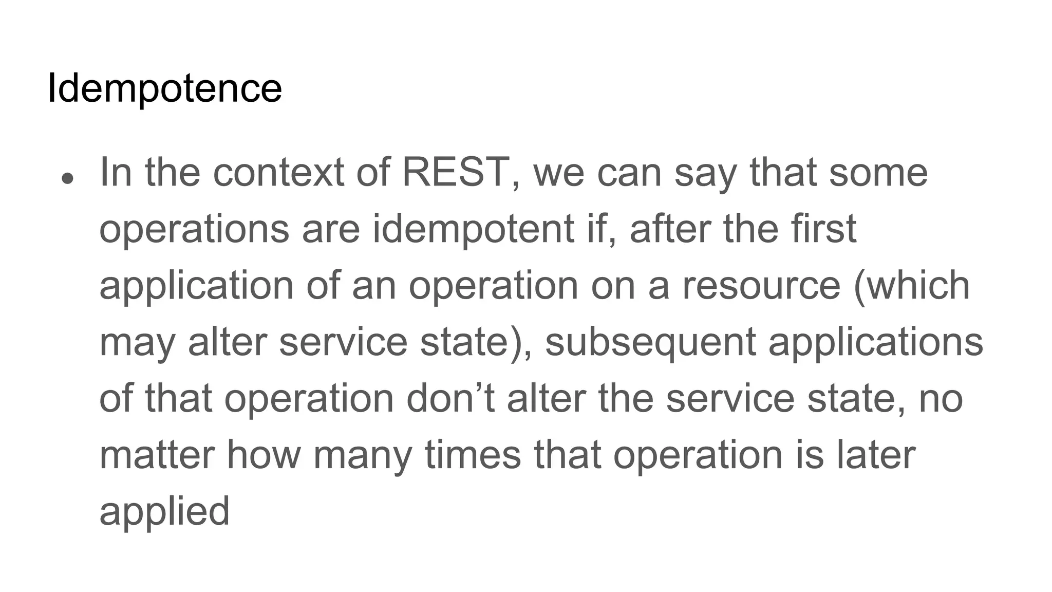 Idempotence
● In the context of REST, we can say that some
operations are idempotent if, after the first
application of an operation on a resource (which
may alter service state), subsequent applications
of that operation don’t alter the service state, no
matter how many times that operation is later
applied
 