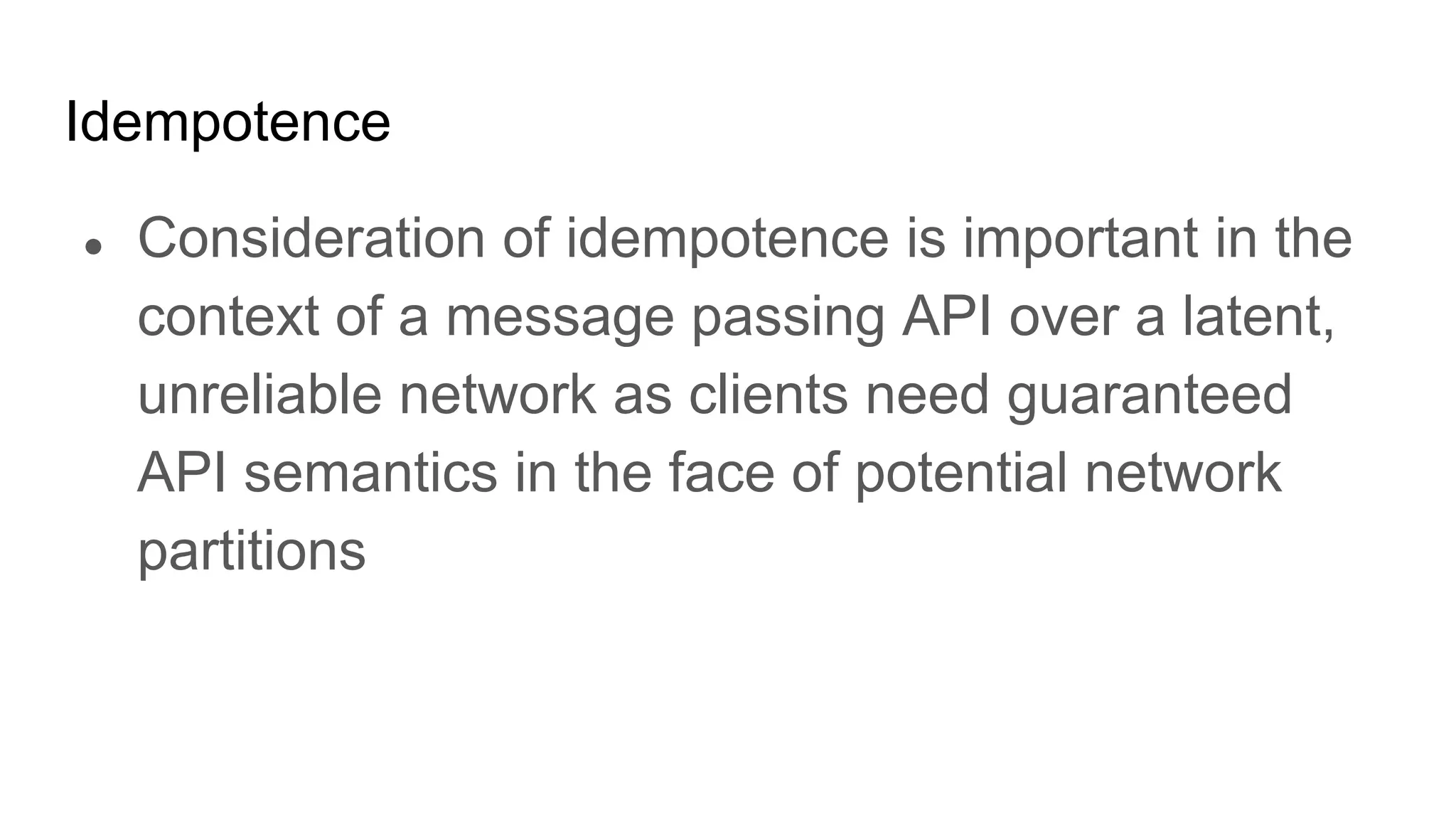 Idempotence
● Consideration of idempotence is important in the
context of a message passing API over a latent,
unreliable network as clients need guaranteed
API semantics in the face of potential network
partitions
 