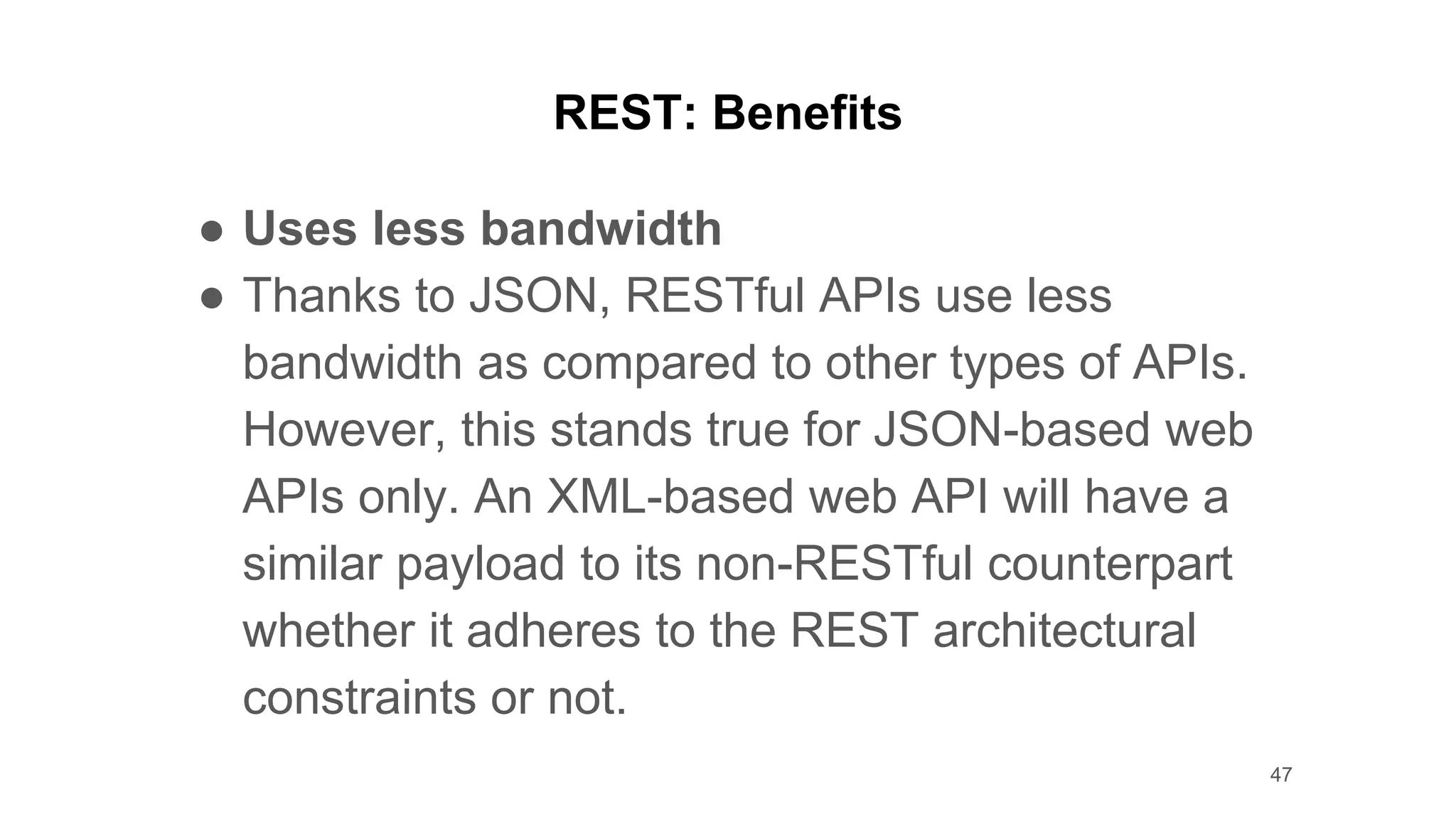 REST: Benefits
● Uses less bandwidth
● Thanks to JSON, RESTful APIs use less
bandwidth as compared to other types of APIs.
However, this stands true for JSON-based web
APIs only. An XML-based web API will have a
similar payload to its non-RESTful counterpart
whether it adheres to the REST architectural
constraints or not.
47
 