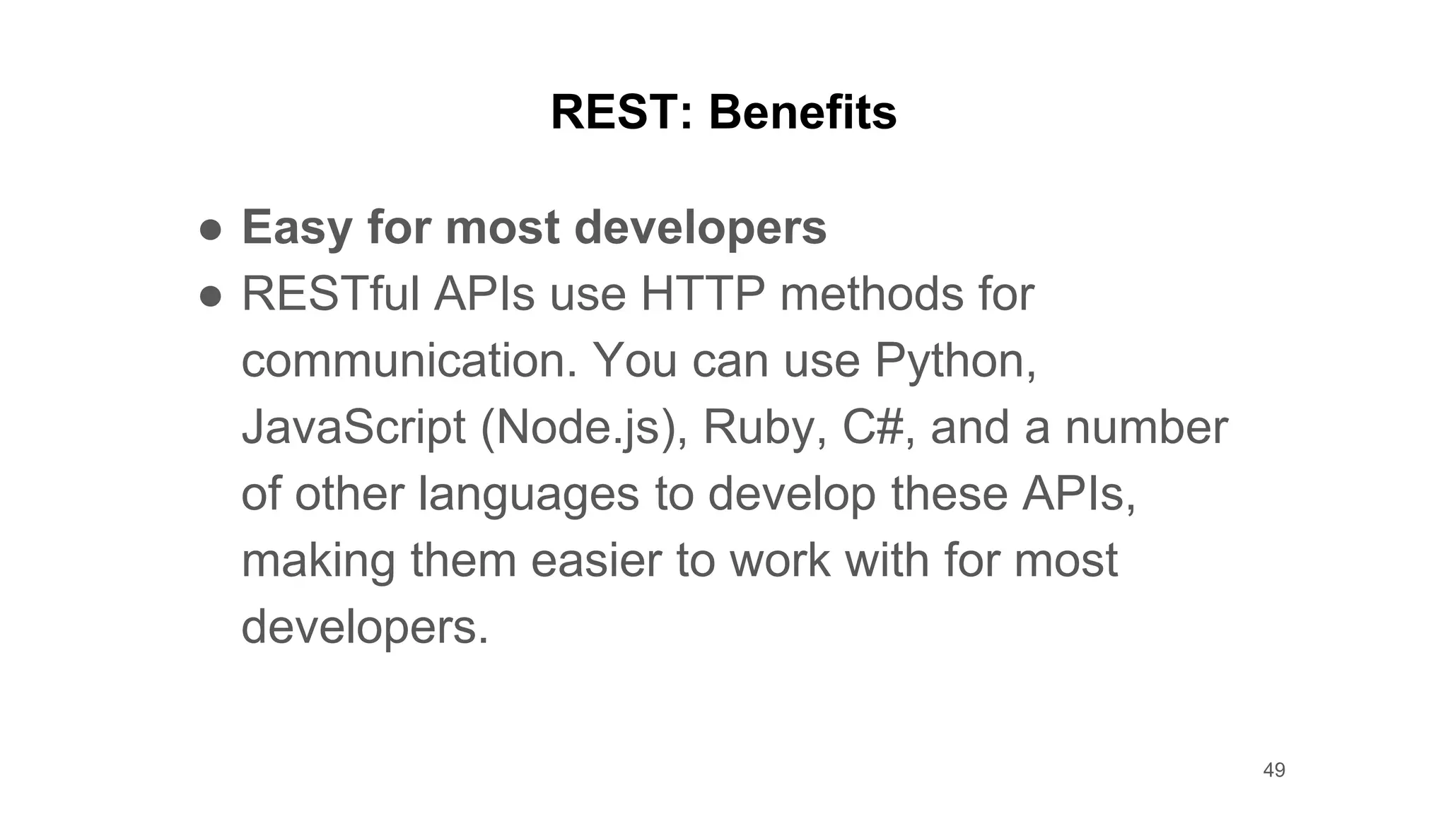 REST: Benefits
● Easy for most developers
● RESTful APIs use HTTP methods for
communication. You can use Python,
JavaScript (Node.js), Ruby, C#, and a number
of other languages to develop these APIs,
making them easier to work with for most
developers.
49
 