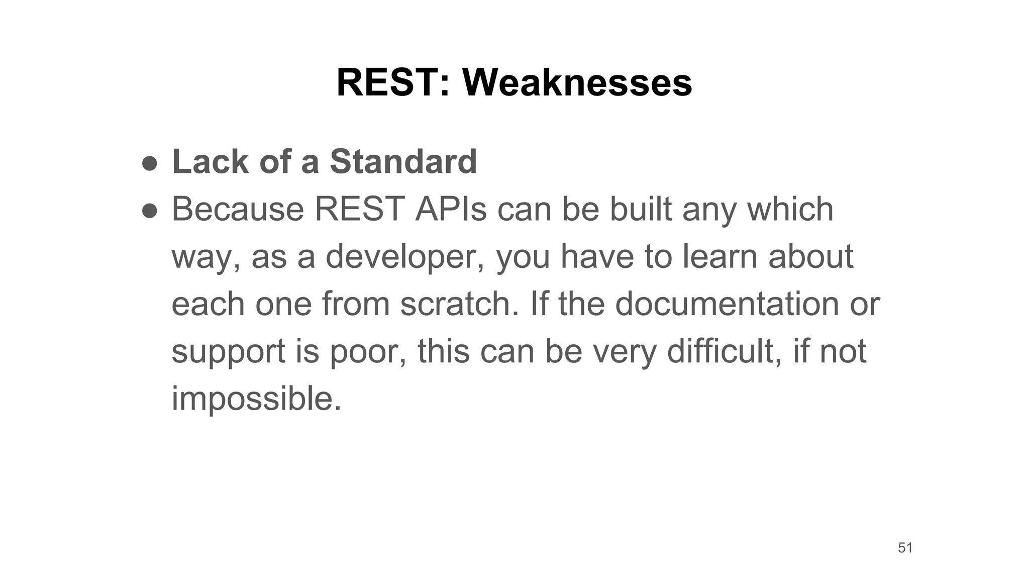 REST: Weaknesses
● Lack of a Standard
● Because REST APIs can be built any which
way, as a developer, you have to learn about
each one from scratch. If the documentation or
support is poor, this can be very difficult, if not
impossible.
51
 