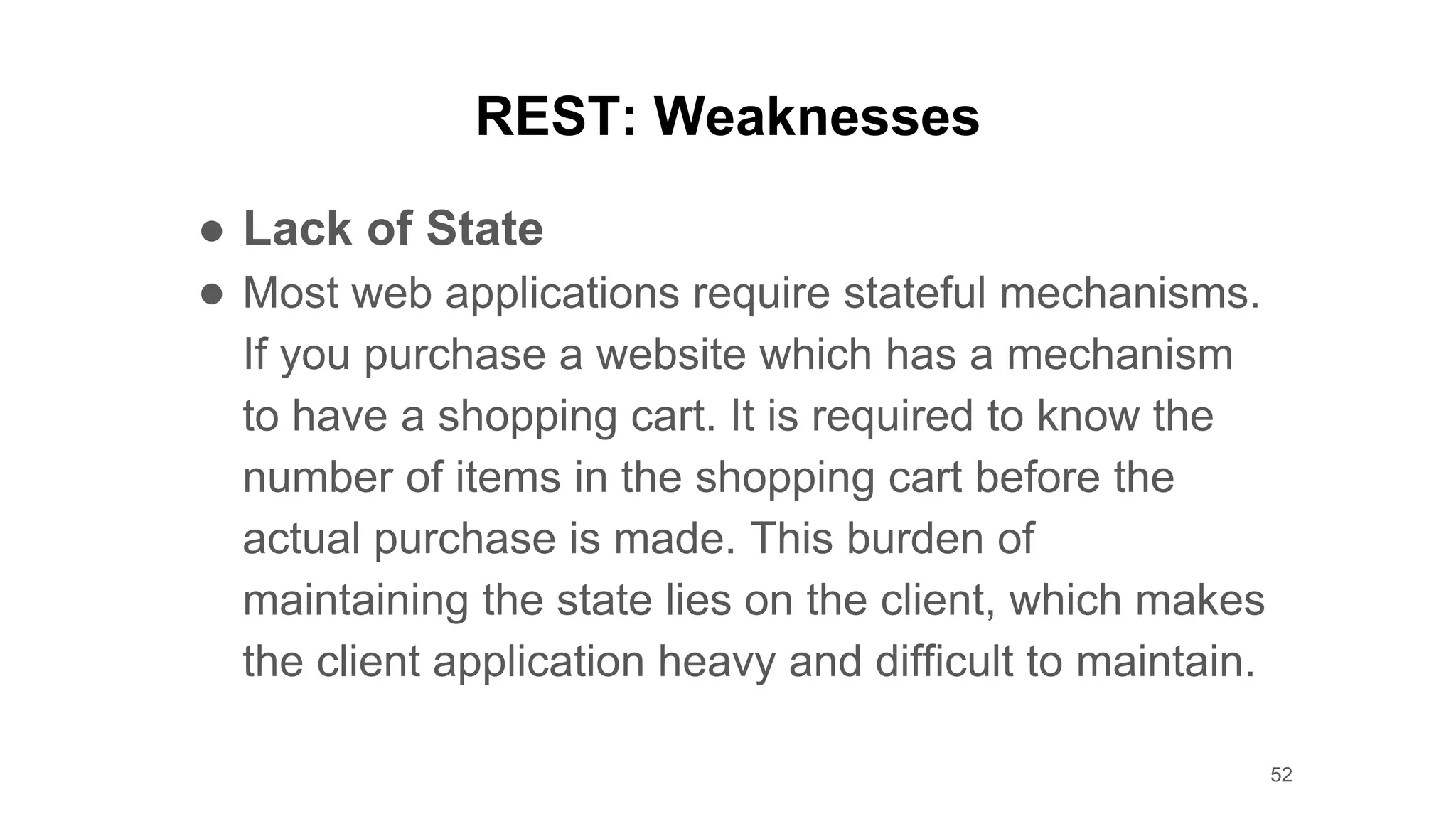 REST: Weaknesses
● Lack of State
● Most web applications require stateful mechanisms.
If you purchase a website which has a mechanism
to have a shopping cart. It is required to know the
number of items in the shopping cart before the
actual purchase is made. This burden of
maintaining the state lies on the client, which makes
the client application heavy and difficult to maintain.
52
 