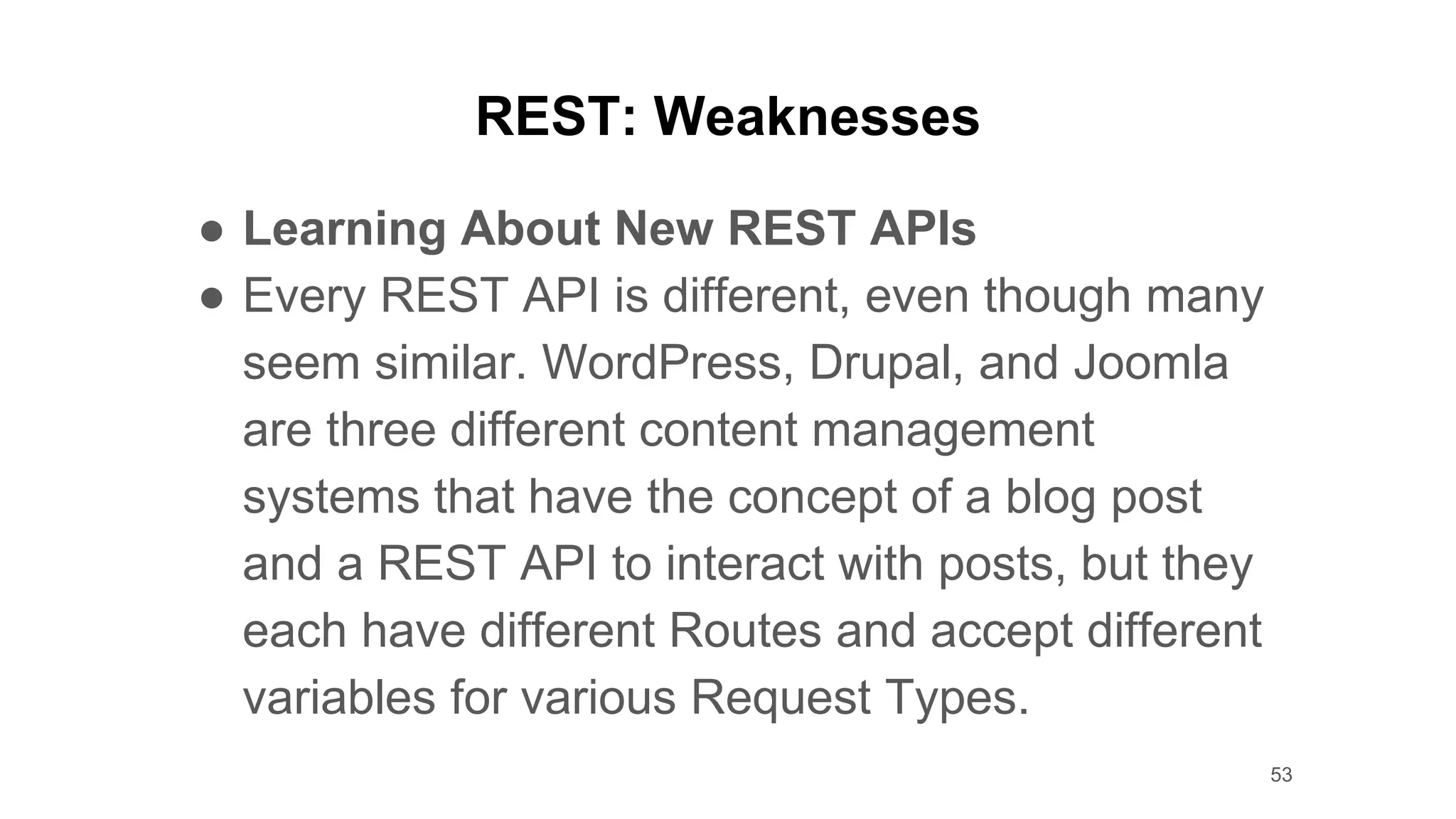 REST: Weaknesses
● Learning About New REST APIs
● Every REST API is different, even though many
seem similar. WordPress, Drupal, and Joomla
are three different content management
systems that have the concept of a blog post
and a REST API to interact with posts, but they
each have different Routes and accept different
variables for various Request Types.
53
 