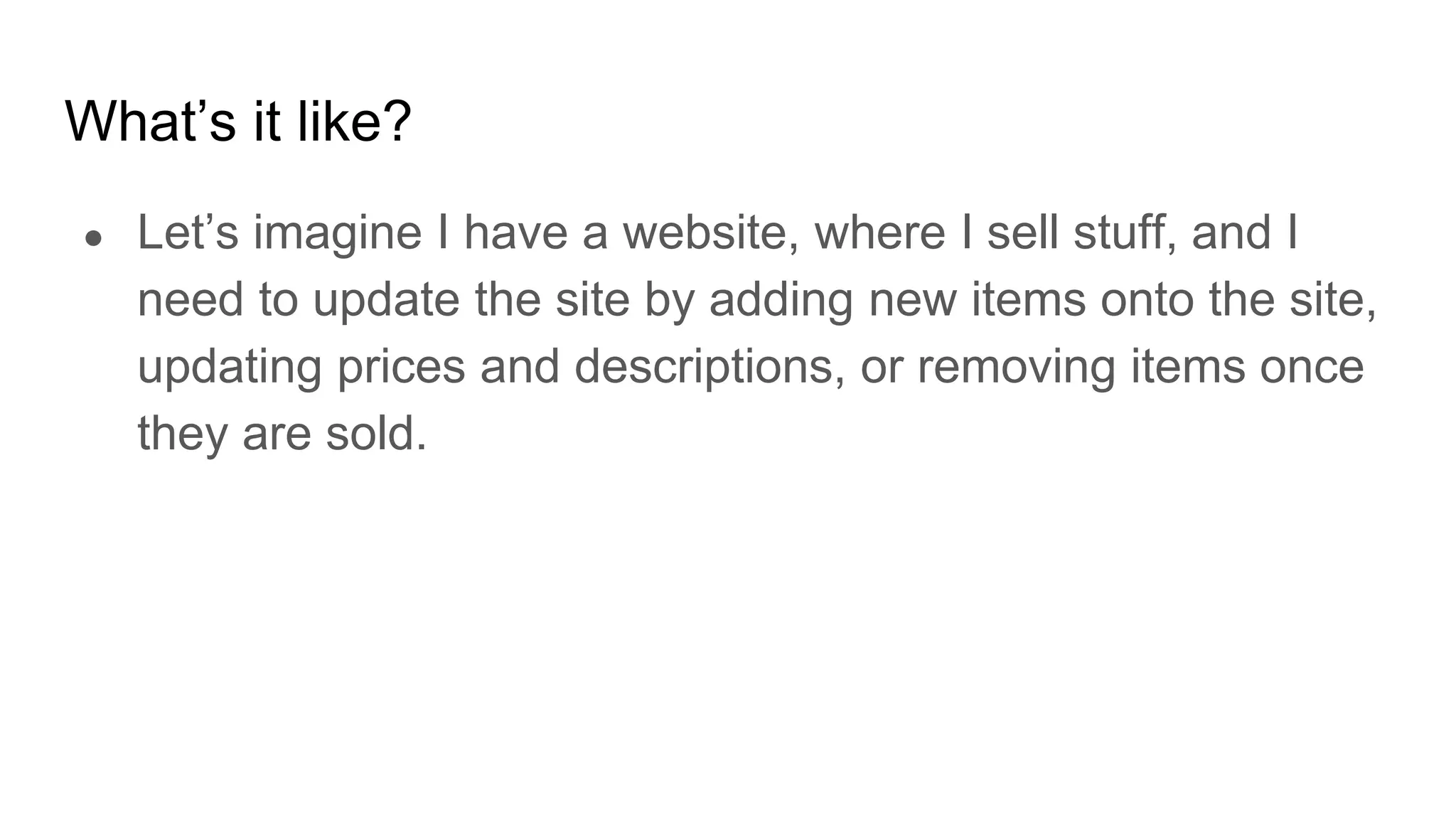 What’s it like?
● Let’s imagine I have a website, where I sell stuff, and I
need to update the site by adding new items onto the site,
updating prices and descriptions, or removing items once
they are sold.
 