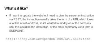 What’s it like?
● If I want to update the website, I need to give the server an instruction
via REST, the instruction usually takes the form of a URI, which looks
a lot like a web address, so if I wanted to modify on of the Items my
site, this could be the instruction, or the more commonly used term is
ENDPOINT.
http://shop.damiantgordon.com/API/SaleItems
 
