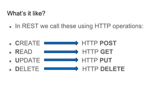 What’s it like?
● In REST we call these using HTTP operations:
● CREATE HTTP POST
● READ HTTP GET
● UPDATE HTTP PUT
● DELETE HTTP DELETE
 