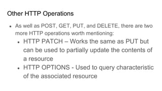Other HTTP Operations
● As well as POST, GET, PUT, and DELETE, there are two
more HTTP operations worth mentioning:
● HTTP PATCH – Works the same as PUT but
can be used to partially update the contents of
a resource
● HTTP OPTIONS - Used to query characteristic
of the associated resource
 