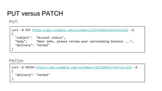 PUT versus PATCH
PUT:
PATCH:
curl -X PUT https://api.example.com/customers/237324632/notices/213 -d
{
"subject": "Account status",
"body": "Dear john, please review your outstanding balance ...",
"delivery": "normal"
}
curl -X PATCH https://api.example.com/customers/237324632/notices/213 -d
{
"delivery": "normal"
}
 