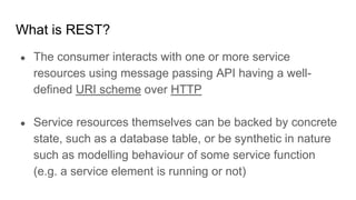 What is REST?
● The consumer interacts with one or more service
resources using message passing API having a well-
defined URI scheme over HTTP
● Service resources themselves can be backed by concrete
state, such as a database table, or be synthetic in nature
such as modelling behaviour of some service function
(e.g. a service element is running or not)
 