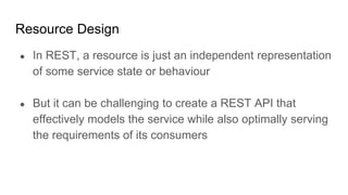 Resource Design
● In REST, a resource is just an independent representation
of some service state or behaviour
● But it can be challenging to create a REST API that
effectively models the service while also optimally serving
the requirements of its consumers
 