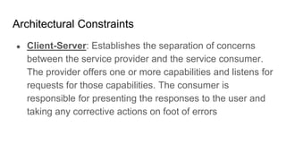 Architectural Constraints
● Client-Server: Establishes the separation of concerns
between the service provider and the service consumer.
The provider offers one or more capabilities and listens for
requests for those capabilities. The consumer is
responsible for presenting the responses to the user and
taking any corrective actions on foot of errors
 