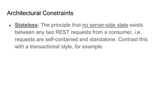 Architectural Constraints
● Stateless: The principle that no server-side state exists
between any two REST requests from a consumer, i.e.
requests are self-contained and standalone. Contrast this
with a transactional style, for example
 