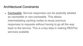 Architectural Constraints
● Cacheable: Service responses can be explicitly labeled
as cacheable or non-cacheable. This allows
intermediating caching nodes to reuse previous
responses to requests without having to go all the way
back to the service. This is a key idea in making RESTful
services scalable
 
