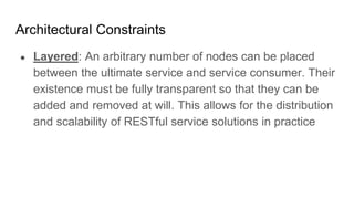Architectural Constraints
● Layered: An arbitrary number of nodes can be placed
between the ultimate service and service consumer. Their
existence must be fully transparent so that they can be
added and removed at will. This allows for the distribution
and scalability of RESTful service solutions in practice
 