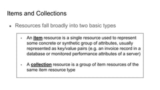 Items and Collections
● Resources fall broadly into two basic types
• An item resource is a single resource used to represent
some concrete or synthetic group of attributes, usually
represented as key/value pairs (e.g. an invoice record in a
database or monitored performance attributes of a server)
• A collection resource is a group of item resources of the
same item resource type
 