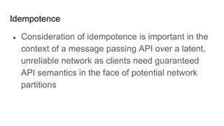 Idempotence
● Consideration of idempotence is important in the
context of a message passing API over a latent,
unreliable network as clients need guaranteed
API semantics in the face of potential network
partitions
 