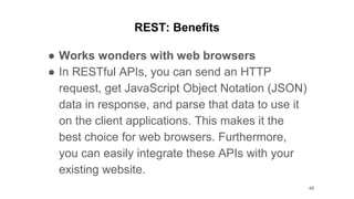 REST: Benefits
● Works wonders with web browsers
● In RESTful APIs, you can send an HTTP
request, get JavaScript Object Notation (JSON)
data in response, and parse that data to use it
on the client applications. This makes it the
best choice for web browsers. Furthermore,
you can easily integrate these APIs with your
existing website.
46
 