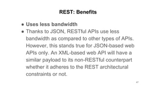 REST: Benefits
● Uses less bandwidth
● Thanks to JSON, RESTful APIs use less
bandwidth as compared to other types of APIs.
However, this stands true for JSON-based web
APIs only. An XML-based web API will have a
similar payload to its non-RESTful counterpart
whether it adheres to the REST architectural
constraints or not.
47
 