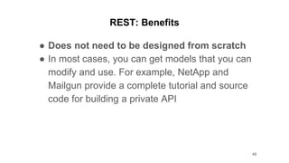 REST: Benefits
● Does not need to be designed from scratch
● In most cases, you can get models that you can
modify and use. For example, NetApp and
Mailgun provide a complete tutorial and source
code for building a private API
48
 