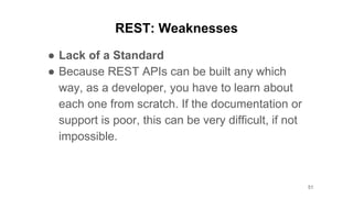 REST: Weaknesses
● Lack of a Standard
● Because REST APIs can be built any which
way, as a developer, you have to learn about
each one from scratch. If the documentation or
support is poor, this can be very difficult, if not
impossible.
51
 