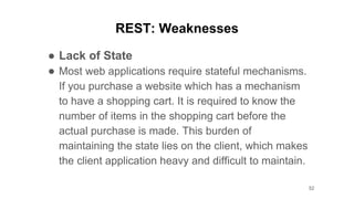 REST: Weaknesses
● Lack of State
● Most web applications require stateful mechanisms.
If you purchase a website which has a mechanism
to have a shopping cart. It is required to know the
number of items in the shopping cart before the
actual purchase is made. This burden of
maintaining the state lies on the client, which makes
the client application heavy and difficult to maintain.
52
 