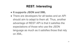 REST: Interesting
● It supports JSON and XML
● There are developers for all tastes and an API
should aim to adapt to them all. Thus, another
advantage of REST API is that it satisfies the
expectations of those who use the JSON
language as much as it satisfies those that rely
on XML.
55
 