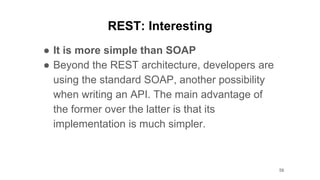 REST: Interesting
● It is more simple than SOAP
● Beyond the REST architecture, developers are
using the standard SOAP, another possibility
when writing an API. The main advantage of
the former over the latter is that its
implementation is much simpler.
56
 