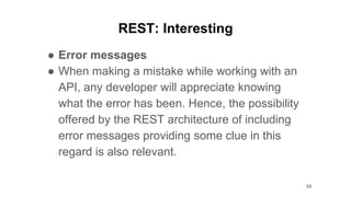 REST: Interesting
● Error messages
● When making a mistake while working with an
API, any developer will appreciate knowing
what the error has been. Hence, the possibility
offered by the REST architecture of including
error messages providing some clue in this
regard is also relevant.
58
 