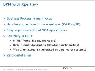 BPM with Xpert.ivy


> Business Process in main focus

> Handles connections to core systems (CA Plex/2E)

> Easy implementation of SOA applications

> Flexibility in GUIs:
          HTML (froms, tables, charts etc)
          Rich Internet Application (desktop functionalities)
          Web Client screens (generated through other systems)

> Zero-Installation



                                                                         Co-branded Logo Footprint
                                                                                Aligned Right Edge
25   September 23-25, 2009   Copyright © 2009 CA. All rights reserved.   Must Fit Within This Space
 