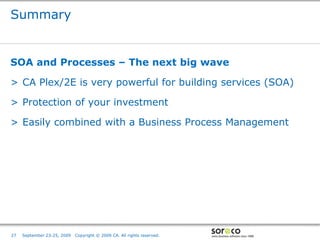 Summary


SOA and Processes – The next big wave

> CA Plex/2E is very powerful for building services (SOA)

> Protection of your investment

> Easily combined with a Business Process Management




                                                                         Co-branded Logo Footprint
                                                                                Aligned Right Edge
27   September 23-25, 2009   Copyright © 2009 CA. All rights reserved.   Must Fit Within This Space
 