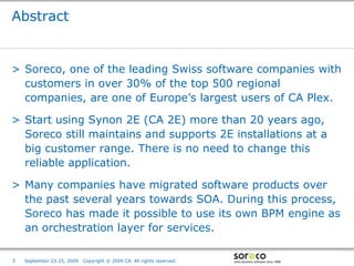 Abstract


> Soreco, one of the leading Swiss software companies with
  customers in over 30% of the top 500 regional
  companies, are one of Europe’s largest users of CA Plex.

> Start using Synon 2E (CA 2E) more than 20 years ago,
  Soreco still maintains and supports 2E installations at a
  big customer range. There is no need to change this
  reliable application.

> Many companies have migrated software products over
  the past several years towards SOA. During this process,
  Soreco has made it possible to use its own BPM engine as
  an orchestration layer for services.

                                                                        Co-branded Logo Footprint
                                                                               Aligned Right Edge
3   September 23-25, 2009   Copyright © 2009 CA. All rights reserved.   Must Fit Within This Space
 