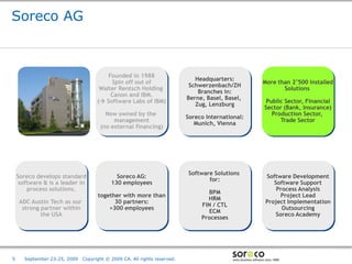 Soreco AG



                                         Founded in 1988
                                                                              Headquarters:
                                          Spin off out of                                                     More than 2’500 installed
                                                                            Schwerzenbach/ZH
                                      Walter Rentsch Holding                                                         Solutions
                                                                               Branches in:
                                          Canon and IBM.
                                                                           Berne, Basel, Basel,
                                     ( Software Labs of IBM)                                                   Public Sector, Financial
                                                                              Zug, Lenzburg
                                                                                                               Sector (Bank, Insurance)
                                        Now owned by the                                                          Production Sector,
                                                                           Soreco International:
                                           management                                                                Trade Sector
                                                                              Munich, Vienna
                                      (no external financing)




                                                                           Software Solutions
    Soreco develops standard                 Soreco AG:                                                        Software Development
                                                                                  for:
     software & is a leader in             130 employees                                                          Software Support
        process solutions.                                                                                         Process Analysis
                                                                                  BPM
                                     together with more than                                                         Project Lead
                                                                                  HRM
     ADC Austin Tech as our                30 partners:                                                        Project Implementation
                                                                                FIN / CTL
      strong partner within              >300 employees                                                              Outsourcing
                                                                                  ECM
             the USA                                                                                               Soreco Academy
                                                                                Processes




                                                                                            Co-branded Logo Footprint
                                                                                                   Aligned Right Edge
5      September 23-25, 2009   Copyright © 2009 CA. All rights reserved.                    Must Fit Within This Space
 