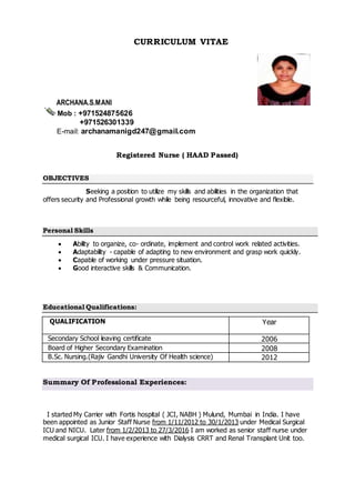 CURRICULUM VITAE
ARCHANA.S.MANI
Mob : +971524875626
+971526301339
E-mail: archanamanigd247@gmail.com
Registered Nurse ( HAAD Passed)
OBJECTIVES
Seeking a position to utilize my skills and abilities in the organization that
offers security and Professional growth while being resourceful, innovative and flexible.
Personal Skills
 Ability to organize, co- ordinate, implement and control work related activities.
 Adaptability - capable of adapting to new environment and grasp work quickly.
 Capable of working under pressure situation.
 Good interactive skills & Communication.
Educational Qualifications:
QUALIFICATION Year
Secondary School leaving certificate 2006
Board of Higher Secondary Examination 2008
B.Sc. Nursing.(Rajiv Gandhi University Of Health science) 2012
Summary Of Professional Experiences:
I started My Carrier with Fortis hospital ( JCI, NABH ) Mulund, Mumbai in India. I have
been appointed as Junior Staff Nurse from 1/11/2012 to 30/1/2013 under Medical Surgical
ICU and NICU. Later from 1/2/2013 to 27/3/2016 I am worked as senior staff nurse under
medical surgical ICU. I have experience with Dialysis CRRT and Renal Transplant Unit too.
 