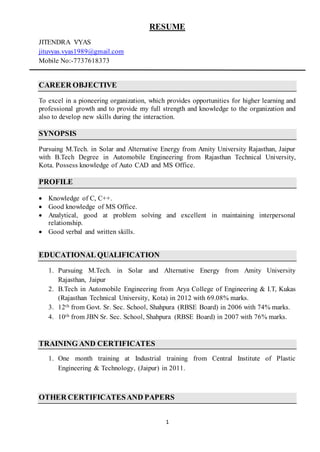 1
RESUME
JITENDRA VYAS
jituvyas.vyas1989@gmail.com
Mobile No:-7737618373
CAREER OBJECTIVE
To excel in a pioneering organization, which provides opportunities for higher learning and
professional growth and to provide my full strength and knowledge to the organization and
also to develop new skills during the interaction.
SYNOPSIS
Pursuing M.Tech. in Solar and Alternative Energy from Amity University Rajasthan, Jaipur
with B.Tech Degree in Automobile Engineering from Rajasthan Technical University,
Kota. Possess knowledge of Auto CAD and MS Office.
PROFILE
 Knowledge of C, C++.
 Good knowledge of MS Office.
 Analytical, good at problem solving and excellent in maintaining interpersonal
relationship.
 Good verbal and written skills.
EDUCATIONAL QUALIFICATION
1. Pursuing M.Tech. in Solar and Alternative Energy from Amity University
Rajasthan, Jaipur
2. B.Tech in Automobile Engineering from Arya College of Engineering & I.T, Kukas
(Rajasthan Technical University, Kota) in 2012 with 69.08% marks.
3. 12th from Govt. Sr. Sec. School, Shahpura (RBSE Board) in 2006 with 74% marks.
4. 10th from JBN Sr. Sec. School, Shahpura (RBSE Board) in 2007 with 76% marks.
TRAINING AND CERTIFICATES
1. One month training at Industrial training from Central Institute of Plastic
Engineering & Technology, (Jaipur) in 2011.
OTHER CERTIFICATESAND PAPERS
 