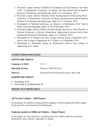 2
1. Presented a paper entitled “Utilization of Scrapped Lead Acid Batteries into Solar
Cells” in International Conference on Energy and Environment held at Kautilya
Institute of Technology and Engineering, Jaipur on 17-18 January, 2015.
2. Presented a paper entitled “Automatic Solar Tracking System without using Micro-
Controller” in International Conference on Energy and Environment held at Kautilya
Institute of Technology and Engineering, Jaipur on 17-18 January, 2015.
3. Participated in “National Conference on Advances in Mathematics-2014” held at
Amity University Rajasthan, Jaipur on 21-23 November, 2014.
4. Presented a paper entitled “Molten salt Heat Storage Systems for Solar Thermal” in
National Conference on Recent Advancement Engineering & Science held at Sine
International Institute of Technology, Jaipur on 21 February, 2015.
5. Participated in “A national level inter college technical project competition 2011”
held at Arya College of Engineering & I.T, Kukas on 15 September, 2010.
6. Participated in “Renewable Energy & Environment” held at Arya College of
Engineering & I.T, Kukas.
COMPUTER KNOWLEDGE
SOFTWARE SKILLS
Languages & Skills C, C++
Operating Systems Windows 2000/XP/Vista/7
Software Microsoft Word, PowerPoint, Excel, Auto CAD
HARDWARE SKILLS
 Assembling of PC
 Networking & Troubleshooting PC
PROJECTS UNDERTAKEN
All Terrain Vehicles – Mini Project
In this project we modified a motorcycle by changing its frame design with kinetic engine.
In this gear box is not necessary for shifting gear.
EmissionAnalysis of Different Vehicles – MajorProject
In this project we study & practice of reducing the motor vehicle emission. Emission
produced by motor vehicles, especially i.c. engines.
 