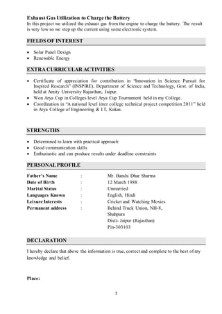 3
Exhaust Gas Utilization to Charge the Battery
In this project we utilized the exhaust gas from the engine to charge the battery. The result
is very low so we step up the current using some electronic system.
FIELDS OF INTEREST
 Solar Panel Design
 Renewable Energy
EXTRA CURRICULAR ACTIVITIES
 Certificate of appreciation for contribution in “Innovation in Science Pursuit for
Inspired Research” (INSPIRE), Department of Science and Technology, Govt. of India,
held at Amity University Rajasthan, Jaipur.
 Won Arya Cup in Colleges level Arya Cup Tournament held in my College.
 Coordination in “A national level inter college technical project competition 2011” held
in Arya College of Engineering & I.T, Kukas.
STRENGTHS
 Determined to learn with practical approach
 Good communication skills
 Enthusiastic and can produce results under deadline constraints
PERSONALPROFILE
Father’s Name : Mr. Banshi Dhar Sharma
Date of Birth : 12 March 1988
Marital Status : Unmarried
Languages Known : English, Hindi
Leisure Interests : Cricket and Watching Movies
Permanent address : Behind Truck Union, NH-8,
Shahpura
Distt- Jaipur (Rajasthan)
Pin-303103
DECLARATION
I hereby declare that above the information is true, correct and complete to the best of my
knowledge and belief.
Place:
 