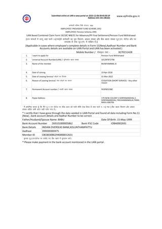 Submitted online at UAN e-seva portal on 2023-12-06 09:45:00 (IP
Address:103.143.108.82)
www.epfindia.gov.in
deZpkjh Hkfo"; fuf/k ;kstuk] 1952
EMPLOYEES' PROVIDENT FUND SCHEME,1952
EMPLOYEES' Pension Scheme,1995
UAN Based Combined Claim Form 19/10C WB/31 for Advances/PF Final Settlement/Pension Fund Withdrawal
(mu ekeyksa esa ykxw tgka QkeZ 11(u;k)esa deZpkjh dk iwjk fooj.k] vk/kkj la[;k vkSj cSad [kkrk la[;k ;w-,-,u- iksVZy vkSj ij
miyC/k gS rFkk ;w-,-,u- esa lfØ; gSA)
(Applicable in cases where employee's complete details in Form 11(New),Aadhaar Number and Bank
Accounts details are available on UAN Portal and UAN has been activated.)
Mobile Number / eksckby uacj - 8270151428
1. I want to apply for Pension Fund Withdrawal
2. Universal Account Number(UAN) / ;wfuolZy [kkrk la[;k 101287872796
3. Name of the member MUNIYAMMAL B
4. Date of Joining 19-Apr-2018
5. Date of Leaving Service/ NksM+us dk fnukad 31-Mar-2022
6. Reason of Leaving Service/ lsok NksM+us dk dkj.k CESSATION (SHORT SERVICE) - Any other
reason
7. Permanent Account number / LFkk;h [kkrk la[;k FKSPM3198C
8. Payee Address 179 NEW COLONY S SORPANANDHAL,S
SORPANANDHAL,TIRUVANNAMALAI,TAMIL
NADU-606706
* eSa çekf.kr djrk gw¡ fd eSaus ;w , ,u iksVZy ij lhM MkVk dks Hkyh Hkk¡fr ns[k fy;k gS rFkk QkeZ u- 11( u;k ) cSad [kkrk fooj.k vkSj vk/kkj
la[;k lfgr lHkh MkVk lgh ik;k x;k gSA
* I certify that I have gone through the data seeded in UAN Portal and found all data including Form No.11
(New) , bank account details and Aadhar Number to be correct
Father/Husband/Spouse Name: BABU Date Of Birth: 15-May-1999
Bank Account Number 269101000005862 Bank IFSC Code IOBA0002691
Bank Details INDIAN OVERSEAS BANK,KOLUNTHAMPATTU
Aadhaar 39XXXXXXXX75
Member ID CBCBE00862940000012631
* —i;k ;w-,-,u-iksVZy ij n'kkZ, x, cSad [kkrs esa Hkqxrku djsaA
* Please make payment in the bank account mentioned in the UAN portal .
 