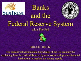 Banks and the Federal Reserve System a.k.a The Fed SOL CE:  10c 11d The student will demonstrate knowledge of the US economy by explaining how the Federal Reserve System works with private financial institutions to regulate the money supply. 
