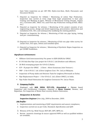 Gate Valve inspection as per API 598, Hydro-test-Seat, Shell, Pneumatic and
Document Review.
7. Deputed as Inspector for witness / Monitoring of online Pipe Production.
Inspection was carried at every stage from Ingot preparation to bare pipe
Coating and Marking of pipes. Witness of Mechanical testing (Tensile, Impact
etc.), Corrosion (HIC, SSCC etc.) and First day Production testing (CTOD, SSCC
etc.)
8. Deputed as inspector for witness / Monitoring of the project consists of pre
engineering survey, design and detail engineering, procurement, fabrication and
installation IUG, OCI, and subsequently modifying the existing platform.
9. Deputed as Inspector for witness / Monitoring of Sub sea pipe laying, testing
and pre- commissioning.
10. Deputed as Inspector for witness / Monitoring of Sub sea pipe video survey for
Jacket Face, free span, Debris and installed spool.
11. Deputed as Inspector for witness / Monitoring of Synthetic Ropes Inspection as
per OCMIF Guidelines.
Significant Achievement:-
 Offshore Grid Interconnectivity For power to ESP (OGIP) for ONGC.
 B 193 Sub Sea Pipe Line project for O.N.G.C. Ltd (Onshore and offshore).
 26 Well revamping project for O.N.G.C/Sarku
 ICP – R project for ONGC ( Client : Afcon Gunanusa Joint Venture )
 PRP – 2 for O.N.G.C. Ltd. (Client Leighton Cont. Pvt. Ltd.).at Malaysia.
 Inspection of Pump skids and Solution Tank for Leighton/Petronash at Dubai.
 Pipe Replacement Project – 3 for O.N.G.C. Ltd. (Client ONGC.) in India.
 Pipe Puller Head Fabrication for Leighton Contractor Pvt. Ltd.at Thane.
2. Company Profile:
Employed with SGS INDIA PVT.LTD, Ahmedabad a Geneva based
Inspection and Certification Company. Deputed at Shree Cement, Beawar, and
Rajasthan. For Inspection of Waste Heat recovery Boilers Fabrication.
Designation & Duration
Inspection Engineer from July, 2009 to December, 2009.
Job Profile:-
1. Implementation and monitoring of QAP requirements and assure compliance,
2. Inspection carried out as per Cods, Standard, Specification and QAP.
3. Witness of Fit-Up, Weld Visual, NDT (RT, DPT, MPT) etc.
4. Review isometric drawings & ensure approved WPS as well as qualified welders
are available,
3
 