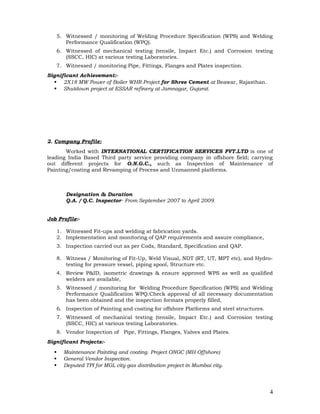 5. Witnessed / monitoring of Welding Procedure Specification (WPS) and Welding
Performance Qualification (WPQ).
6. Witnessed of mechanical testing (tensile, Impact Etc.) and Corrosion testing
(SSCC, HIC) at various testing Laboratories.
7. Witnessed / monitoring Pipe, Fittings, Flanges and Plates inspection.
Significant Achievement:-
 2X18 MW Power of Boiler WHR Project for Shree Cement at Beawar, Rajasthan.
 Shutdown project at ESSAR refinery at Jamnagar, Gujarat.
2. Company Profile:
Worked with INTERNATIONAL CERTIFICATION SERVICES PVT.LTD is one of
leading India Based Third party service providing company in offshore field; carrying
out different projects for O.N.G.C., such as Inspection of Maintenance of
Painting/coating and Revamping of Process and Unmanned platforms.
Designation & Duration
Q.A. / Q.C. Inspector- From September 2007 to April 2009.
Job Profile:-
1. Witnessed Fit-ups and welding at fabrication yards.
2. Implementation and monitoring of QAP requirements and assure compliance,
3. Inspection carried out as per Cods, Standard, Specification and QAP.
8. Witness / Monitoring of Fit-Up, Weld Visual, NDT (RT, UT, MPT etc), and Hydro-
testing for pressure vessel, piping spool, Structure etc.
4. Review P&ID, isometric drawings & ensure approved WPS as well as qualified
welders are available,
5. Witnessed / monitoring for Welding Procedure Specification (WPS) and Welding
Performance Qualification WPQ.Check approval of all necessary documentation
has been obtained and the inspection formats properly filled,
6. Inspection of Painting and coating for offshore Platforms and steel structures.
7. Witnessed of mechanical testing (tensile, Impact Etc.) and Corrosion testing
(SSCC, HIC) at various testing Laboratories.
8. Vendor Inspection of Pipe, Fittings, Flanges, Valves and Plates.
Significant Projects:-
 Maintenance Painting and coating Project ONGC (MH Offshore)
 General Vendor Inspection.
 Deputed TPI for MGL city gas distribution project in Mumbai city.
4
 