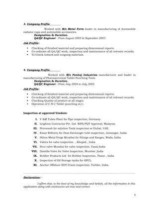 3. Company Profile
Worked with M/s Metal Form leader in manufacturing of Automobile
radiator caps and automobile accessories.
Designation & Duration.
QA/QC Engineer - From August 2005 to September 2007.
Job Profile:-
 Checking of finished material and preparing dimensional reports.
 Co-ordinate all QA/QC work, inspection and maintenance of all relevant records.
 To Check Inward and outgoing materials.
4. Company Profile
Worked with M/s Pankaj Industries manufacturer and leader in
manufacturing of Pharmaceutical Tablet Punching Tools.
Designation & Duration.
QA/QC Engineer - From July 2004 to July 2005.
Job Profile:-
 Checking of finished material and preparing dimensional reports.
 Co-ordinate all QA/QC work, inspection and maintenance of all relevant records.
 Checking Quality of product at all stages.
 Operation of C.N.C Tablet punching m/c.
Inspection at approved Vendors:
I. V &M Tubes Plant for Pipe inspection, Germany.
II. Leighton Contractor Pvt. Ltd. WPS/PQT Approval, Malaysia.
III. Petronash for solution Tank inspection at Dubai, UAE.
IV. Essar Refinery for Heat Exchanger tube inspection, Jamnagar, India.
V. Hilton Metal Forge Mumbai for fittings and flanges, Wada, India
VI. Valvex for valve inspection , Khopoli , India
VII. Peco valve Mumbai for valve inspection, Vasai,India
VIII. Dembla Valve for Valve Inspection, Mumbai ,India
IX. Rubber Products Ltd for Rubber Inspection, Thane , India
X. Inspection of Oil Storage tanks for HPCL.
XI. Anchor Offshore EOT Crane inspection, Turbhe, India.
…………………………………………………………………………………………………………………
Declaration: -
I affirm that, to the best of my knowledge and beliefs, all the information in this
application along with enclosures are true and correct.
5
 