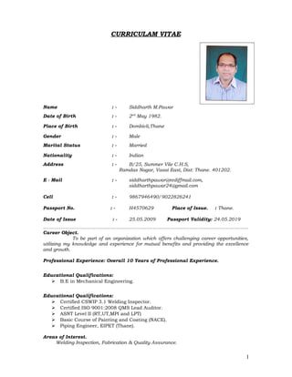 CURRICULAM VITAE
Name : - Siddharth M.Pawar
Date of Birth : - 2nd
May 1982.
Place of Birth : - Dombivli,Thane
Gender : - Male
Marital Status : - Married
Nationality : - Indian
Address : - B/25, Summer Vile C.H.S,
Ramdas Nagar, Vasai East, Dist: Thane. 401202.
E - Mail : - siddharthpawar@rediffmail.com,
siddharthpawar24@gmail.com
Cell : - 9867946490/9022826241
Passport No. : - H4570629 Place of Issue. : Thane.
Date of Issue : - 25.05.2009 Passport Validity: 24.05.2019
…………………………………………………………………………………………………………………
Career Object.
To be part of an organization which offers challenging career opportunities,
utilizing my knowledge and experience for mutual benefits and providing the excellence
and growth.
Professional Experience: Overall 10 Years of Professional Experience.
Educational Qualifications:
 B.E in Mechanical Engineering.
Educational Qualifications:
 Certified CSWIP 3.1 Welding Inspector.
 Certified ISO 9001:2008 QMS Lead Auditor.
 ASNT Level II (RT,UT,MPI and LPT)
 Basic Course of Painting and Coating (NACE).
 Piping Engineer, EIPET (Thane).
Areas of Interest.
Welding Inspection, Fabrication & Quality Assurance.
1
 