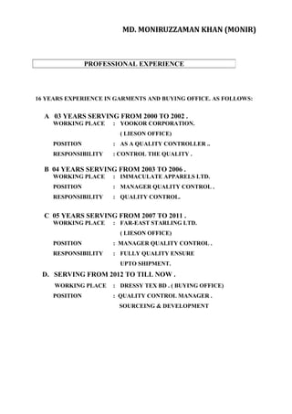 MD. MONIRUZZAMAN KHAN (MONIR)
16 YEARS EXPERIENCE IN GARMENTS AND BUYING OFFICE. AS FOLLOWS:
A 03 YEARS SERVING FROM 2000 TO 2002 .
WORKING PLACE : YOOKOR CORPORATION.
( LIESON OFFICE)
POSITION : AS A QUALITY CONTROLLER ..
RESPONSIBILITY : CONTROL THE QUALITY .
B 04 YEARS SERVING FROM 2003 TO 2006 .
WORKING PLACE : IMMACULATE APPARELS LTD.
POSITION : MANAGER QUALITY CONTROL .
RESPONSIBILITY : QUALITY CONTROL.
C 05 YEARS SERVING FROM 2007 TO 2011 .
WORKING PLACE : FAR-EAST STARLING LTD.
( LIESON OFFICE)
POSITION : MANAGER QUALITY CONTROL .
RESPONSIBILITY : FULLY QUALITY ENSURE
UPTO SHIPMENT.
D. SERVING FROM 2012 TO TILL NOW .
WORKING PLACE : DRESSY TEX BD . ( BUYING OFFICE)
POSITION : QUALITY CONTROL MANAGER .
SOURCEING & DEVELOPMENT
PROFESSIONAL EXPERIENCE
 