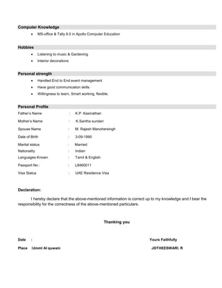 Computer Knowledge
 MS-office & Tally 9.0 in Apollo Computer Education
Hobbies
 Listening to music & Gardening
 Interior decorations
Personal strength
 Handled End to End event management
 Have good communication skills.
 Willingness to learn, Smart working, flexible.
Personal Profile
Father’s Name : K.P. Kasinathan
Mother’s Name : K.Santha sundari
Spouse Name : M. Rajesh Manohersingh
Date of Birth : 3-09-1990
Marital status : Married
Nationality : Indian
Languages Known : Tamil & English
Passport No : : L8460011
Visa Status : UAE Residence Visa
Declaration:
I hereby declare that the above-mentioned information is correct up to my knowledge and I bear the
responsibility for the correctness of the above-mentioned particulars.
Thanking you
Date : Yours Faithfully
Place :Umml Al quwain JOTHEESWARI. R
 