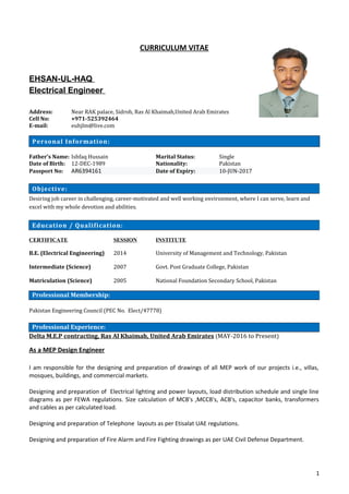 CURRICULUM VITAE
EHSAN-UL-HAQ
Electrical Engineer
Address: Near RAK palace, Sidroh, Ras Al Khaimah,United Arab Emirates
Cell No: +971-525392464
E-mail: euhjlm@live.com
Personal Information:
Father’s Name: Ishfaq Hussain Marital Status: Single
Date of Birth: 12-DEC-1989 Nationality: Pakistan
Passport No: AR6394161 Date of Expiry: 10-JUN-2017
Desiring job career in challenging, career-motivated and well working environment, where I can serve, learn and
excel with my whole devotion and abilities.
CERTIFICATE SESSION INSTITUTE
B.E. (Electrical Engineering) 2014 University of Management and Technology, Pakistan
Intermediate (Science) 2007 Govt. Post Graduate College, Pakistan
Matriculation (Science) 2005 National Foundation Secondary School, Pakistan
Pakistan Engineering Council (PEC No. Elect/47778)
Delta M.E.P contracting, Ras Al Khaimah, United Arab Emirates (MAY-2016 to Present)
As a MEP Design Engineer
I am responsible for the designing and preparation of drawings of all MEP work of our projects i.e., villas,
mosques, buildings, and commercial markets.
Designing and preparation of Electrical lighting and power layouts, load distribution schedule and single line
diagrams as per FEWA regulations. Size calculation of MCB's ,MCCB's, ACB's, capacitor banks, transformers
and cables as per calculated load.
Designing and preparation of Telephone layouts as per Etisalat UAE regulations.
Designing and preparation of Fire Alarm and Fire Fighting drawings as per UAE Civil Defense Department.
1
Objective:
Education / Qualification:
Professional Membership:
Professional Experience:
 