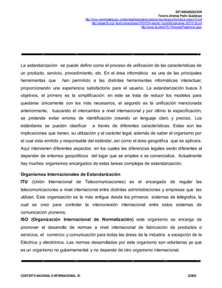ESTANDARIZACION
Tenorio Jiménez Pedro Guadalupe
http://www.semmonteria.gov.co/download/estandares-basicos-tecnologia-informatica-version15.pdf
http://people.ffii.org/~abarrio/estandares/OPENTIA-estudio-TiposDeEstandares-20070129.pdf
http://www.itu.int/en/ITU-T/extcoop/Pages/wsc.aspx
CONTEXTO NACIONAL E INTERNACIONAL III 2CM32
La estandarización se puede definir como el proceso de unificación de las características de
un producto, servicio, procedimiento, etc. En el área informática es una de las principales
herramientas que han permitido a las distintas herramientas informáticas interactuar,
proporcionando una experiencia satisfactoria para el usuario. La estandarización busca 3
objetivos, el primero es la simplificación: en este se trata de reducir los modelos para
quedarse únicamente con los más necesarios, el segundo es la unificación mencionada
anteriormente, buscando el intercambio a nivel internacional y por último la especificación,
se pretende evitar errores de identificación creando un lenguaje claro y preciso. Los
estándares se pueden clasificar a través de diferentes características. Estas son las
implicaciones que tienen, su utilización y el carácter legal, además de saber el organismo por
el cual esta emitido y responsable del estándar, así como el área geográfica que se aplicara.
Aquí intervienen diferentes aspectos en los cuales las diferencias legales serán diferentes al
depender de entornos geopolíticos del lugar que se emplee o se comercialice. Actualmente
hay muchos organismos encargados de estas tareas complejas de estandarización.
Organismos Internacionales de Estandarización
ITU (Unión Internacional de Telecomunicaciones) es el encargado de regular las
telecomunicaciones a nivel internacional entre distintas administraciones y empresas que las
utilizan. Esta organización es la más antigua desde los primeros sistemas de telégrafos, la
cual se creó para controlar la interconexión internacional entre estos sistemas de
comunicación pioneros.
ISO (Organización Internacional de Normalización) este organismo se encarga de
promover el desarrollo de normas a nivel internacional de fabricación de productos o
servicios, el comercio y comunicación para todas las áreas de la industria a excepción de la
Eléctrica y electrónica. Las normas desarrolladas por este organismo son voluntarias ya que
es un organismo no gubernamental y no depende de otro organismo internacional.
 