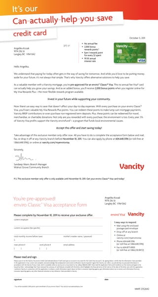 It’s our
Can-actually-help-you-save
credit card
You’re pre-approved!
enviro Classic*
Visa acceptance form
current employer		
current occupation (be specific)
		
total monthly income before taxes	 mother’s maiden name / password
$
main phone #	 work phone #	 email address
( )	 ( )	
Please issue to me the Vancity Visa enviro Credit Card indicated above (“Card”) and open an account in my name for the Card (“Visa Account”). By signing below, I certify that the information I have provided
in this application is true, correct and complete, and acknowledge that employment and income verification may be required. I agree that Vancity can collect, use and disclose my personal information in
accordance with the Vancity Privacy Code, which is available online at vancity.com, at any branch or by calling 1.888.826.2489. I have read the Application Terms and Conditions on the reverse and agree to be
bound by them. I acknowledge that I have reviewed the summary of card features included with this letter, which highlights the financial terms of the Card as of the date of the letter sent with this application.
I authorize Vancity, in connection with this application, to obtain a credit information report about me from a consumer reporting agency, give information about me or receive such information from any
consumer reporting agency, any other financial institution or any reference I have provided to Vancity.
signature	date
Hello Angelika,
We understand that paying for today often gets in the way of saving for tomorrow. And while you’d love to be putting money
aside for your future, it’s not always that simple. That’s why Vancity offers alternative solutions to help you save.
As a valuable member with a Vancity mortgage, you’re pre-approved for an enviro™ Classic* Visa. This no annual fee Visa* card
can actually help you grow your savings. And as an added bonus, you’ll receive 2,000 bonus points when you register online for
My Visa Rewards Plus – the most flexible rewards program available.
Invest in your future while supporting your community.
Now there’s an easy way to save that doesn’t affect your day-to-day expenses. With every purchase on your enviro Classic*
Visa, you’ll earn valuable My Visa Rewards Plus points. You can redeem these points to make lump sum mortgage payments,
Vancity RRSP contributions or even purchase non-registered term deposits. Plus, these points can be redeemed for travel,
merchandise, or charitable donations. Not only are you rewarded with every purchase, the environment is too. Every year, 5%
of Vancity Visa profits support the Vancity enviroFund™– a program that funds local environmental causes.
Accept this offer and start saving today!
Take advantage of this exclusive member-only offer now. All you have to do is complete the acceptance form below and mail,
fax, or drop it off at any Vancity branch before November 10, 2011. You can also apply by phone at 604.648.5196 (or toll-free at
1.866.648.5196), or online at vancity.com/myenvirovisa.
Sincerely,
Sandeep Mann, Branch Manager
Walnut Grove Community Branch
[27] 1/1
Angelika Kozak
9174 216 St
Langley BC V1M 0A2
October 5, 2011
 No annual fee
 2,000 bonus
rewards points†
 Earn 1 rewards point
for every $2 spent
 19.5% annual
interest rate
Angelika Kozak
9174 216 St
Langley BC V1M 0A2
5 easy ways to respond.
 Mail using the enclosed
postage-paid envelope
 Drop off at any branch
 Online at
vancity.com/myenvirovisa
 Phone 604.648.5196
(or toll-free at 1.866.648.5196)
 Fax to 604.877.4900
(or toll-free at 1.866.230.8472)
P.S. This exclusive member-only offer is only available until November 10, 2011. Get your enviro Classic* Visa card today!
Please complete by November 10, 2011 to receive your exclusive offer.
Please read and sign.
† You will be awarded 2,000 points upon enrollment of your enviro Classic* Visa card at myvisarewardsplus.com
MM11 2352642
 
