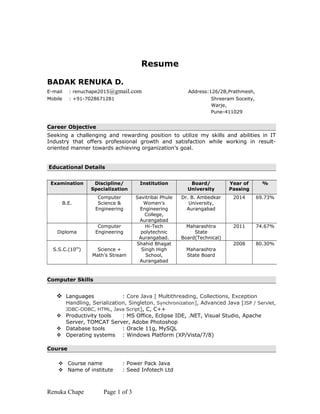 Resume
BADAK RENUKA D.
E-mail : renuchape2015@gmail.com Address:126/2B,Prathmesh,
Mobile : +91-7028671281 Shreeram Soceity,
Warje,
Pune-411029
Career Objective
Seeking a challenging and rewarding position to utilize my skills and abilities in IT
Industry that offers professional growth and satisfaction while working in result-
oriented manner towards achieving organization’s goal.
Educational Details
Computer Skills
 Languages : Core Java [ Multithreading, Collections, Exception
Handling, Serialization, Singleton, Synchronization], Advanced Java [JSP / Servlet,
JDBC-ODBC, HTML, Java Script], C, C++
 Productivity tools : MS Office, Eclipse IDE, .NET, Visual Studio, Apache
Server, TOMCAT Server, Adobe Photoshop
 Database tools : Oracle 11g, MySQL
 Operating systems : Windows Platform (XP/Vista/7/8)
Course
 Course name : Power Pack Java
 Name of institute : Seed Infotech Ltd
Renuka Chape Page 1 of 3
Examination Discipline/
Specialization
Institution Board/
University
Year of
Passing
%
B.E.
Computer
Science &
Engineering
Savitribai Phule
Women's
Engineering
College,
Aurangabad
Dr. B. Ambedkar
University,
Aurangabad
2014 69.73%
Diploma
Computer
Engineering
Hi-Tech
polytechnic
Aurangabad.
Maharashtra
State
Board(Technical)
2011 74.67%
S.S.C.(10th
) Science +
Math’s Stream
Shahid Bhagat
Singh High
School,
Aurangabad
Maharashtra
State Board
2008 80.30%
 